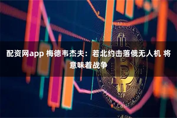 配资网app 梅德韦杰夫:若北约击落俄无人机 将意味着战争