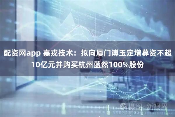 配资网app 嘉戎技术：拟向厦门溥玉定增募资不超10亿元并购买杭州蓝然100%股份