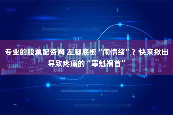 专业的股票配资网 左脚底板“闹情绪”？快来揪出导致疼痛的“罪魁祸首”