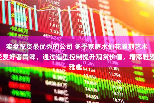 实盘配资最优秀的公司 冬季家庭水仙花雕刻艺术受爱好者青睐，通过造型控制提升观赏价值，增添雅趣。