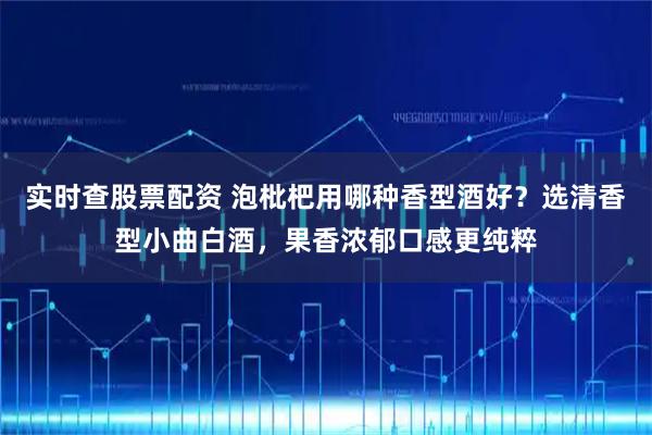 实时查股票配资 泡枇杷用哪种香型酒好？选清香型小曲白酒，果香浓郁口感更纯粹