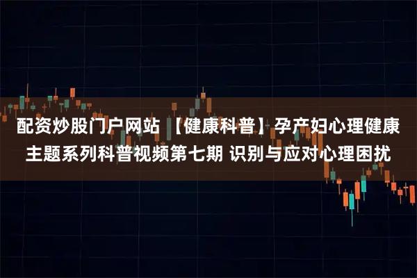 配资炒股门户网站 【健康科普】孕产妇心理健康主题系列科普视频第七期 识别与应对心理困扰