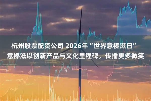 杭州股票配资公司 2026年“世界意榛滋日” 意榛滋以创新产品与文化里程碑，传播更多微笑