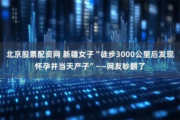北京股票配资网 新疆女子“徒步3000公里后发现怀孕并当天产子”——网友吵翻了