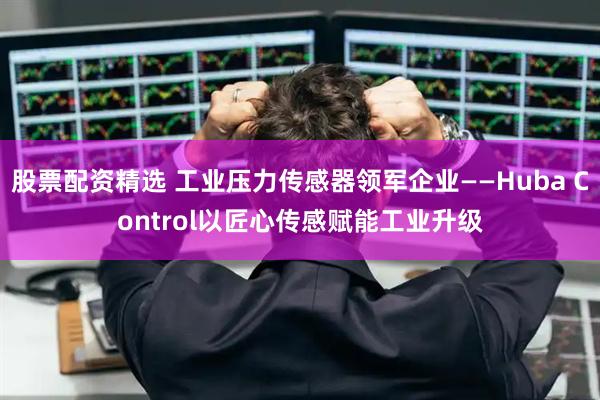股票配资精选 工业压力传感器领军企业——Huba Control以匠心传感赋能工业升级