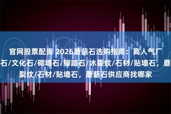 官网股票配资 2026蘑菇石选购指南：高人气厂家分析一览，碎拼石/文化石/砌墙石/脚踏石/冰裂纹/石材/贴墙石，蘑菇石供应商找哪家