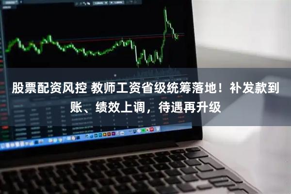 股票配资风控 教师工资省级统筹落地！补发款到账、绩效上调，待遇再升级