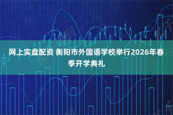 网上实盘配资 衡阳市外国语学校举行2026年春季开学典礼