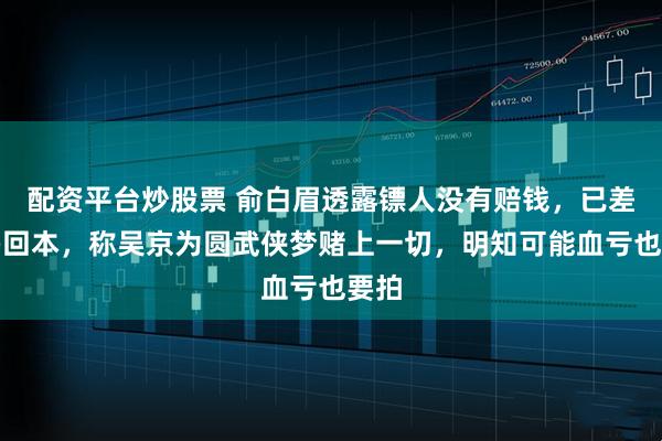 配资平台炒股票 俞白眉透露镖人没有赔钱，已差不多回本，称吴京为圆武侠梦赌上一切，明知可能血亏也要拍
