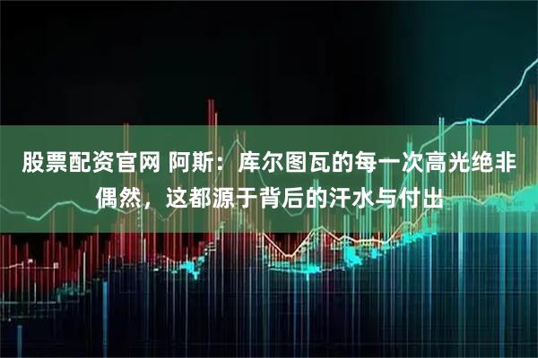 股票配资官网 阿斯：库尔图瓦的每一次高光绝非偶然，这都源于背后的汗水与付出
