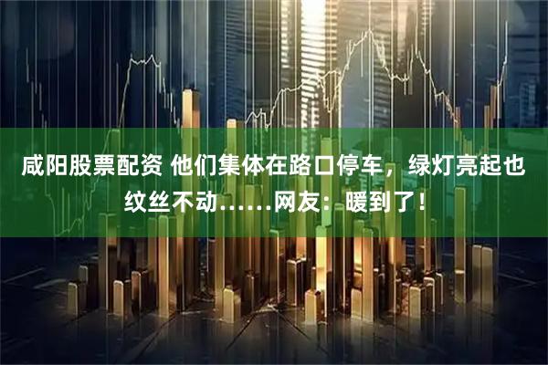 咸阳股票配资 他们集体在路口停车,绿灯亮起也纹丝不动……网友:暖到了!