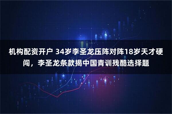 机构配资开户 34岁李圣龙压阵对阵18岁天才硬闯，李圣龙条款揭中国青训残酷选择题