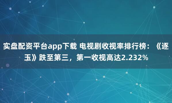 实盘配资平台app下载 电视剧收视率排行榜：《逐玉》跌至第三，第一收视高达2.232%