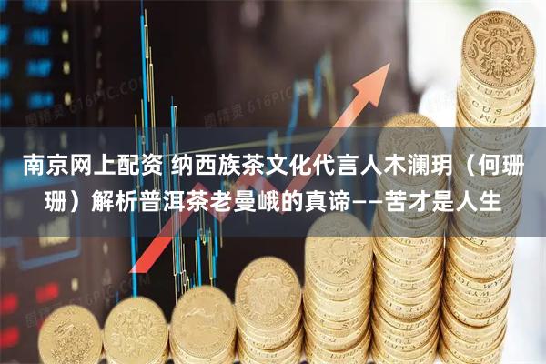 南京网上配资 纳西族茶文化代言人木澜玥（何珊珊）解析普洱茶老曼峨的真谛——苦才是人生