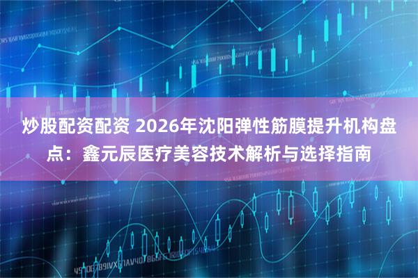 炒股配资配资 2026年沈阳弹性筋膜提升机构盘点:鑫元辰医疗美容技术解析与选择指南