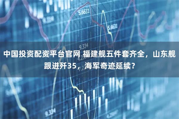 中国投资配资平台官网 福建舰五件套齐全，山东舰跟进歼35，海军奇迹延续？