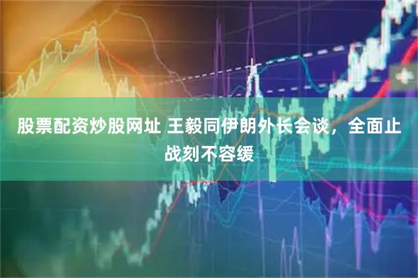 股票配资炒股网址 王毅同伊朗外长会谈，全面止战刻不容缓