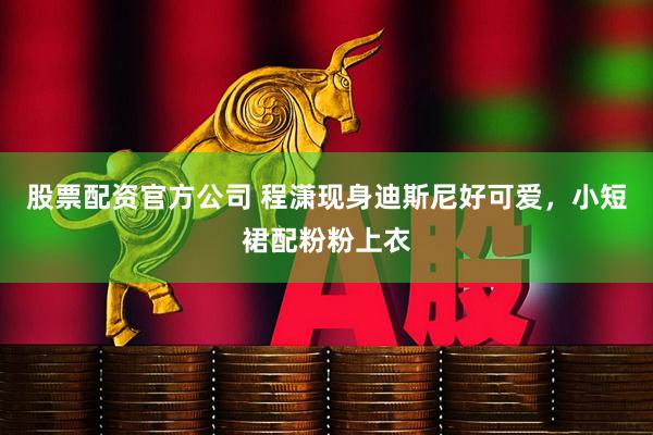 股票配资官方公司 程潇现身迪斯尼好可爱，小短裙配粉粉上衣
