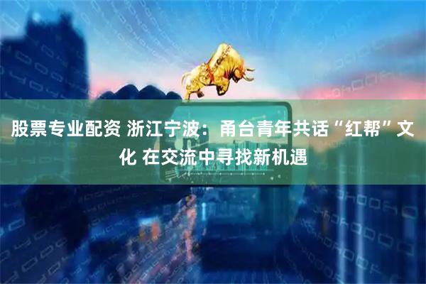 股票专业配资 浙江宁波：甬台青年共话“红帮”文化 在交流中寻找新机遇