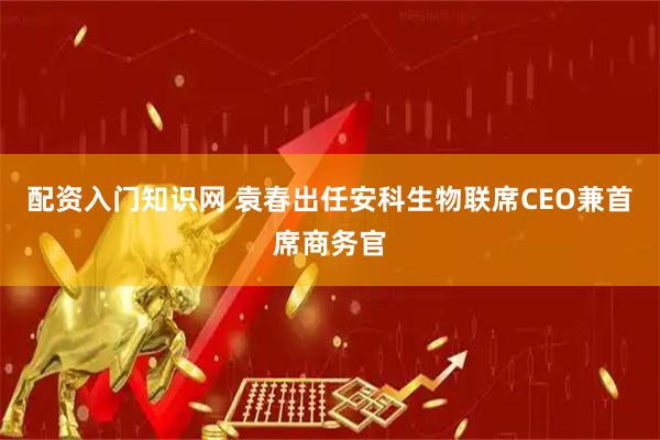 配资入门知识网 袁春出任安科生物联席CEO兼首席商务官