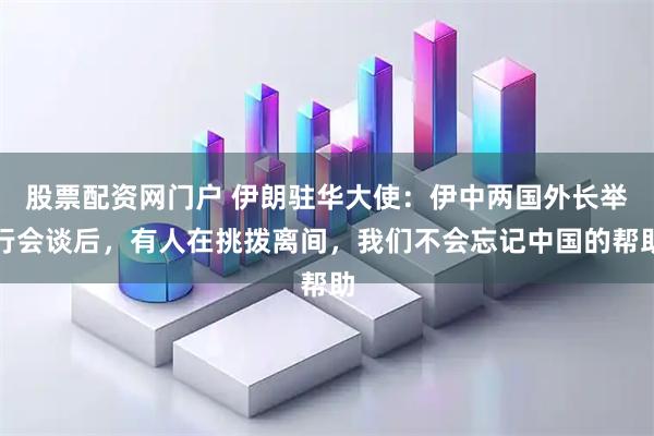 股票配资网门户 伊朗驻华大使：伊中两国外长举行会谈后，有人在挑拨离间，我们不会忘记中国的帮助