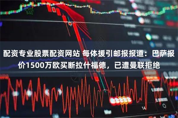 配资专业股票配资网站 每体援引邮报报道：巴萨报价1500万欧买断拉什福德，已遭曼联拒绝