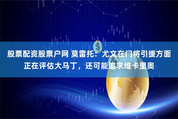 股票配资股票户网 莫雷托：尤文在门将引援方面正在评估大马丁，还可能追求维卡里奥