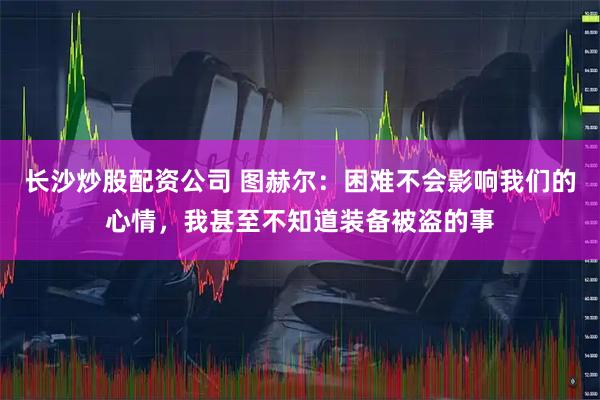 长沙炒股配资公司 图赫尔：困难不会影响我们的心情，我甚至不知道装备被盗的事
