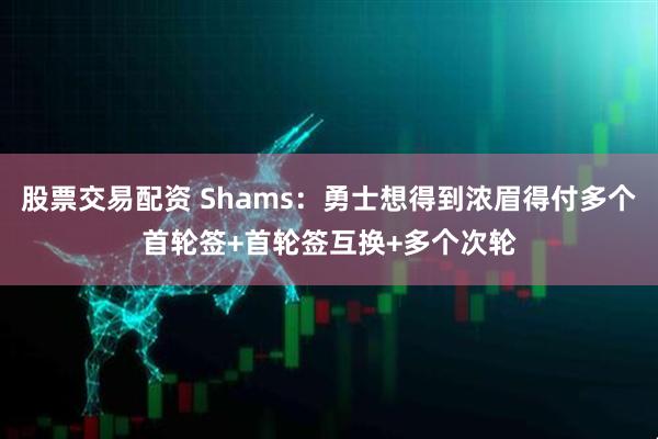股票交易配资 Shams：勇士想得到浓眉得付多个首轮签+首轮签互换+多个次轮