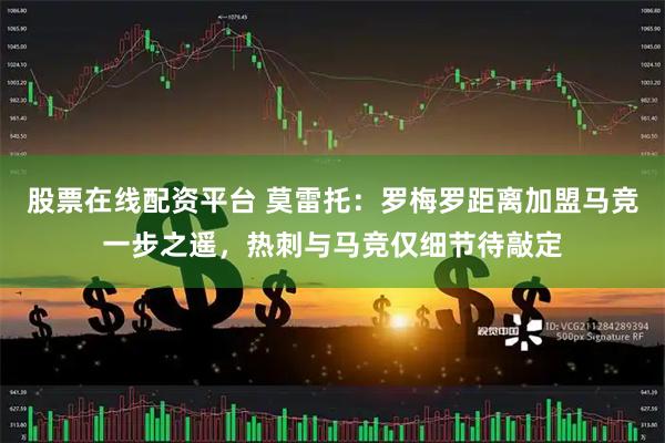 股票在线配资平台 莫雷托：罗梅罗距离加盟马竞一步之遥，热刺与马竞仅细节待敲定