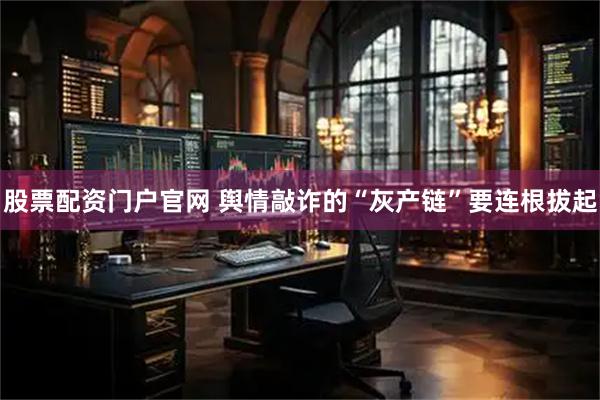 股票配资门户官网 舆情敲诈的“灰产链”要连根拔起