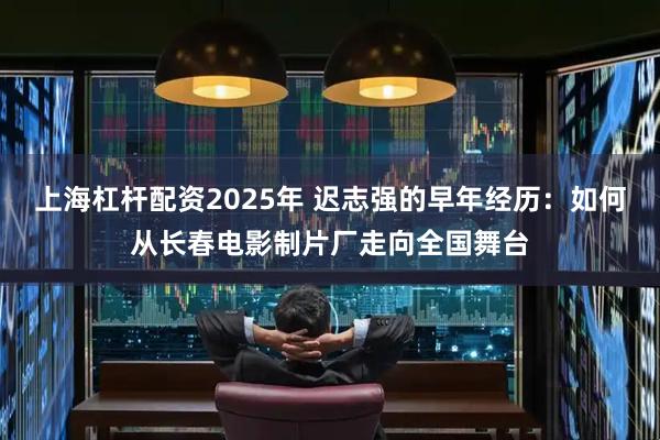 上海杠杆配资2025年 迟志强的早年经历：如何从长春电影制片厂走向全国舞台