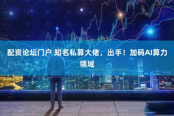 配资论坛门户 知名私募大佬，出手！加码AI算力领域
