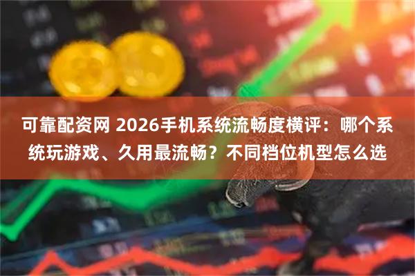 可靠配资网 2026手机系统流畅度横评：哪个系统玩游戏、久用最流畅？不同档位机型怎么选