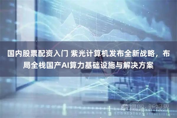 国内股票配资入门 紫光计算机发布全新战略，布局全栈国产AI算力基础设施与解决方案
