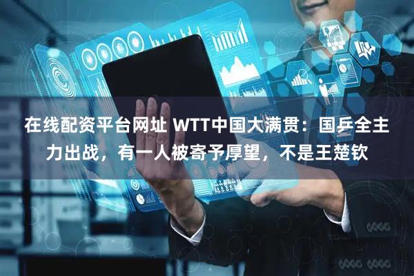 在线配资平台网址 WTT中国大满贯：国乒全主力出战，有一人被寄予厚望，不是王楚钦
