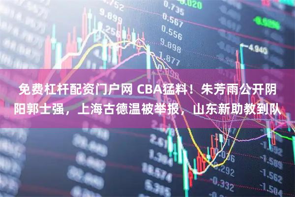 免费杠杆配资门户网 CBA猛料！朱芳雨公开阴阳郭士强，上海古德温被举报，山东新助教到队
